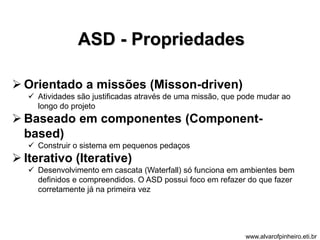 ASD - Propriedades 
 Orientado a missões (Misson-driven) 
 Atividades são justificadas através de uma missão, que pode mudar ao 
longo do projeto 
 Baseado em componentes (Component-based) 
 Construir o sistema em pequenos pedaços 
 Iterativo (Iterative) 
 Desenvolvimento em cascata (Waterfall) só funciona em ambientes bem 
definidos e compreendidos. O ASD possui foco em refazer do que fazer 
corretamente já na primeira vez 
www.alvarofpinheiro.eti.br 
 