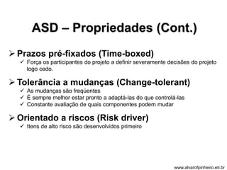 ASD – Propriedades (Cont.) 
 Prazos pré-fixados (Time-boxed) 
 Força os participantes do projeto a definir severamente decisões do projeto 
logo cedo. 
 Tolerância a mudanças (Change-tolerant) 
 As mudanças são freqüentes 
 É sempre melhor estar pronto a adaptá-las do que controlá-las 
 Constante avaliação de quais componentes podem mudar 
 Orientado a riscos (Risk driver) 
 Itens de alto risco são desenvolvidos primeiro 
www.alvarofpinheiro.eti.br 
 