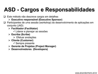 ASD - Cargos e Responsabilidades 
 Este método não descreve cargos em detalhes 
 Executivo responsável (Executive Sponsor) 
 Participantes de uma sessão (workshop) do desenvolvimento de aplicações em 
conjunto (JAD) 
 Facilitador (Facilitator) 
 Liderar e planejar as sessões 
 Escriba (Scribe) 
 Efetuar anotações 
 Cliente (Customer) 
 Sempre presente 
 Gerente de Projetos (Project Manager) 
 Desenvolvedores (Developers) 
www.alvarofpinheiro.eti.br 
 