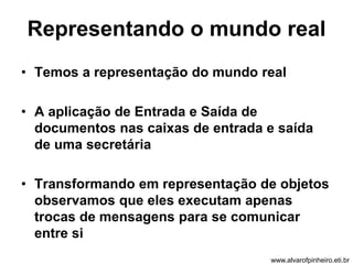 Representando o mundo real 
• Temos a representação do mundo real 
• A aplicação de Entrada e Saída de 
documentos nas caixas de entrada e saída 
de uma secretária 
• Transformando em representação de objetos 
observamos que eles executam apenas 
trocas de mensagens para se comunicar 
entre si 
www.alvarofpinheiro.eti.br 
 