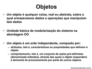 Objetos 
• Um objeto é qualquer coisa, real ou abstrata, sobre a 
qual armazenamos dados e operações que manipulam 
tais dados 
• Unidade básica de modularização do sistema na 
abordagem OO 
• Um objeto é um ente independente, composto por: 
– atributos, isto é, características ou propriedades que definem o 
objeto 
– comportamento, isto é, um conjunto de ações pré-definidas 
(denominada métodos), através das quais o objeto responderá 
à demanda de processamento por parte de outros objetos 
www.alvarofpinheiro.eti.br 
 