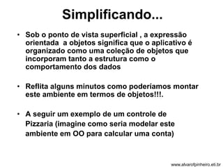 Simplificando... 
• Sob o ponto de vista superficial , a expressão 
orientada a objetos significa que o aplicativo é 
organizado como uma coleção de objetos que 
incorporam tanto a estrutura como o 
comportamento dos dados 
• Reflita alguns minutos como poderíamos montar 
este ambiente em termos de objetos!!!. 
• A seguir um exemplo de um controle de 
Pizzaria (imagine como seria modelar este 
ambiente em OO para calcular uma conta) 
www.alvarofpinheiro.eti.br 
 