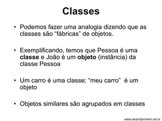 Classes 
• Podemos fazer uma analogia dizendo que as 
classes são “fábricas” de objetos. 
• Exemplificando, temos que Pessoa é uma 
classe e João é um objeto (instância) da 
classe Pessoa 
• Um carro é uma classe; “meu carro” é um 
objeto 
• Objetos similares são agrupados em classes 
www.alvarofpinheiro.eti.br 
 
