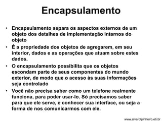 Encapsulamento 
• Encapsulamento separa os aspectos externos de um 
objeto dos detalhes de implementação internos do 
objeto 
• É a propriedade dos objetos de agregarem, em seu 
interior, dados e as operações que atuam sobre estes 
dados. 
• O encapsulamento possibilita que os objetos 
escondam parte de seus componentes do mundo 
exterior, de modo que o acesso às suas informações 
seja controlado 
• Você não precisa saber como um telefone realmente 
funciona, para poder usar-lo. Só precisamos saber 
para que ele serve, e conhecer sua interface, ou seja a 
forma de nos comunicarmos com ele. 
www.alvarofpinheiro.eti.br 
 