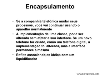 Encapsulamento 
• Se a companhia telefônica mudar seus 
processos, você vai continuar usando o 
aparelho normalmente 
• A implementação de uma classe, pode ser 
alterada sem afetar a sua interface. Se um novo 
telefone for criado, como um telefone digital, a 
implementação foi alterada, mas a interface 
permanece a mesma 
• Reflita associando as idéias com um 
liquidificador 
www.alvarofpinheiro.eti.br 
 
