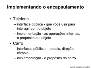 Implementando o encapsulamento 
• Telefone 
– interface pública - que você usa para 
interagir com o objeto 
– implementação - as operações internas, 
o propósito do objeto 
• Carro 
– interfaces públicas - pedais, direção, 
câmbio 
– implementação - o propósito do carro 
www.alvarofpinheiro.eti.br 
 