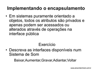 Implementando o encapsulamento 
• Em sistemas puramente orientado a 
objetos, todos os atributos são privados e 
apenas podem ser acessados ou 
alterados através de operações na 
interface pública 
Exercício 
• Descreva as interfaces disponíveis num 
Sistema de Som 
Baixar,Aumentar,Gravar,Adiantar,Voltar 
www.alvarofpinheiro.eti.br 
 