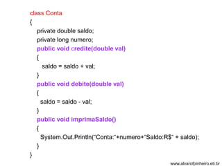 class Conta 
{ 
private double saldo; 
private long numero; 
public void credite(double val) 
{ 
saldo = saldo + val; 
} 
public void debite(double val) 
{ 
saldo = saldo - val; 
} 
public void imprimaSaldo() 
{ 
System.Out.Println(“Conta:“+numero+“Saldo:R$“ + saldo); 
} 
} 
www.alvarofpinheiro.eti.br 
 