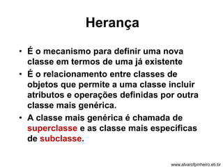 Herança 
• É o mecanismo para definir uma nova 
classe em termos de uma já existente 
• É o relacionamento entre classes de 
objetos que permite a uma classe incluir 
atributos e operações definidas por outra 
classe mais genérica. 
• A classe mais genérica é chamada de 
superclasse e as classe mais específicas 
de subclasse. 
www.alvarofpinheiro.eti.br 
 