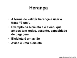 Herança 
• A forma de validar herança é usar a 
frase “é um”. 
• Exemplo da bicicleta e o avião, que 
ambos tem rodas, assento, capacidade 
de bagagem. 
• Bicicleta é um avião 
• Avião é uma bicicleta. 
www.alvarofpinheiro.eti.br 
 