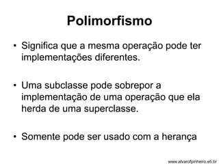 Polimorfismo 
• Significa que a mesma operação pode ter 
implementações diferentes. 
• Uma subclasse pode sobrepor a 
implementação de uma operação que ela 
herda de uma superclasse. 
• Somente pode ser usado com a herança 
www.alvarofpinheiro.eti.br 
 