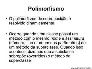 Polimorfismo 
• O polimorfismo de sobreposição é 
resolvido dinamicamente 
• Ocorre quando uma classe possui um 
método com o mesmo nome e assinatura 
(número, tipo e ordem dos parâmetros) de 
um método da superclasse. Quando isso 
acontece, dizemos que a subclasse 
sobrepõe (overrides) o método da 
superclasse 
www.alvarofpinheiro.eti.br 
 