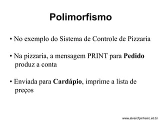 Polimorfismo 
• No exemplo do Sistema de Controle de Pizzaria 
• Na pizzaria, a mensagem PRINT para Pedido 
produz a conta 
• Enviada para Cardápio, imprime a lista de 
preços 
www.alvarofpinheiro.eti.br 
 