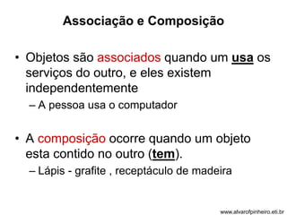 Associação e Composição 
• Objetos são associados quando um usa os 
serviços do outro, e eles existem 
independentemente 
– A pessoa usa o computador 
• A composição ocorre quando um objeto 
esta contido no outro (tem). 
– Lápis - grafite , receptáculo de madeira 
www.alvarofpinheiro.eti.br 
 