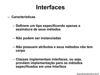 Interfaces 
– Características 
– Definem um tipo especificando apenas a 
assinatura de seus métodos 
– Não podem ser instanciadas 
– Não possuem atributos e seus métodos não tem 
corpo 
– Classes implementam interfaces, ou seja, 
provêem implementação para os métodos 
especificados em uma interface 
www.alvarofpinheiro.eti.br 
 