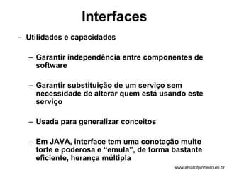 Interfaces 
– Utilidades e capacidades 
– Garantir independência entre componentes de 
software 
– Garantir substituição de um serviço sem 
necessidade de alterar quem está usando este 
serviço 
– Usada para generalizar conceitos 
– Em JAVA, interface tem uma conotação muito 
forte e poderosa e “emula”, de forma bastante 
eficiente, herança múltipla 
www.alvarofpinheiro.eti.br 
 