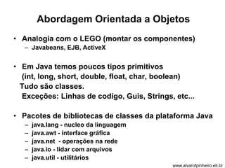 Abordagem Orientada a Objetos 
• Analogia com o LEGO (montar os componentes) 
– Javabeans, EJB, ActiveX 
• Em Java temos poucos tipos primitivos 
(int, long, short, double, float, char, boolean) 
Tudo são classes. 
Exceções: Linhas de codigo, Guis, Strings, etc... 
• Pacotes de bibliotecas de classes da plataforma Java 
– java.lang - nucleo da linguagem 
– java.awt - interface gráfica 
– java.net - operações na rede 
– java.io - lidar com arquivos 
– java.util - utilitários 
www.alvarofpinheiro.eti.br 
 