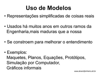 Uso de Modelos 
• Representações simplificadas de coisas reais 
• Usados há muitos anos em outros ramos da 
Engenharia,mais maduras que a nossa 
• Se constroem para melhorar o entendimento 
• Exemplos: 
Maquetes, Planos, Equações, Protótipos, 
Simulação por Computador, 
Gráficos informais 
www.alvarofpinheiro.eti.br 
 