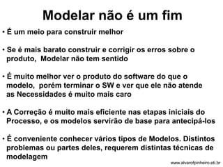 Modelar não é um fim 
• É um meio para construir melhor 
• Se é mais barato construir e corrigir os erros sobre o 
produto, Modelar não tem sentido 
• É muito melhor ver o produto do software do que o 
modelo, porém terminar o SW e ver que ele não atende 
as Necessidades é muito mais caro 
• A Correção é muito mais eficiente nas etapas iniciais do 
Processo, e os modelos servirão de base para antecipá-los 
• É conveniente conhecer vários tipos de Modelos. Distintos 
problemas ou partes deles, requerem distintas técnicas de 
modelagem 
www.alvarofpinheiro.eti.br 
 