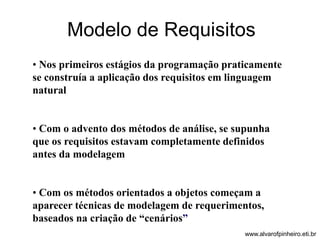 Modelo de Requisitos 
• Nos primeiros estágios da programação praticamente 
se construía a aplicação dos requisitos em linguagem 
natural 
• Com o advento dos métodos de análise, se supunha 
que os requisitos estavam completamente definidos 
antes da modelagem 
• Com os métodos orientados a objetos começam a 
aparecer técnicas de modelagem de requerimentos, 
baseados na criação de “cenários” 
www.alvarofpinheiro.eti.br 
 