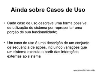Ainda sobre Casos de Uso 
• Cada caso de uso descreve uma forma possível 
de utilização do sistema por representar uma 
porção de sua funcionalidade; 
• Um caso de uso é uma descrição de um conjunto 
de seqüência de ações, incluindo variações que 
um sistema executa a partir das interações 
externas ao sistema 
www.alvarofpinheiro.eti.br 
 