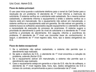 USE CASE: ABRIR O.S. 
Fluxo de dados principal: 
O use case inicia quando o solicitante telefona para o ramal do Call Center para a 
resolução de um problema. O atendente de 1o nível informa a matrícula do 
solicitante. O sistema verifica se o solicitante está cadastrado. Se o mesmo estiver 
cadastrado, o atendente informa o equipamento e então o sistema verifica se o 
mesmo está em manutenção. Se o equipamento não estiver em manutenção, o 
sistema verifica se o equipamento está em garantia. Se não estiver em garantia, o 
sistema busca os softwares associados àquele equipamento e o atendente verifica 
a necessidade de execução do processo de anamnese. O sistema sugere a 
prioridade do atendimento a partir do nível do solicitante e o atendente de 1o nível 
confirma a prioridade do atendimento. Em seguida, informa a ocorrência do 
problema. O atendente de 1o nível usa (consultar base de conhecimento). A 
seguir, o atendente de 1o nível registra data, hora, tipo e dados obrigatórios da 
O.S. 
Fluxo de dados excepcional: 
1. Se o solicitante não estiver cadastrado, o sistema não permite que o 
atendimento seja realizado. 
2. Se após a abertura da O.S., o atendente de 1o nível encontrou a solução do 
problema, estende (fechar O.S). 
3. Se o equipamento estiver em manutenção, o sistema não permite que o 
atendimento seja realizado. 
4. Caso o equipamento esteja em garantia e o tipo da O.S. não for de software, o 
atendente de 1o nível registra data, hora, tipo, dados obrigatórios da O.S e 
número do contrato, encaminhando-a para o coordenador de 2o nível. 
www.alvarofpinheiro.eti.br 
 