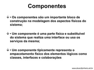 Componentes 
 • Os componentes são um importante bloco de 
construção na modelagem dos aspectos físicos do 
sistema; 
 • Um componente é uma parte física e substituível 
do sistema que realiza uma interface ou usa os 
serviços da mesma; 
 • Um componente tipicamente representa o 
empacotamento físico dos elementos lógicos como 
classes, interfaces e colaborações 
www.alvarofpinheiro.eti.br 
 