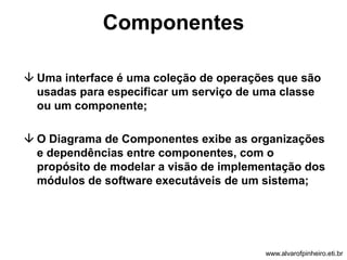 Componentes 
 Uma interface é uma coleção de operações que são 
usadas para especificar um serviço de uma classe 
ou um componente; 
 O Diagrama de Componentes exibe as organizações 
e dependências entre componentes, com o 
propósito de modelar a visão de implementação dos 
módulos de software executáveis de um sistema; 
www.alvarofpinheiro.eti.br 
 