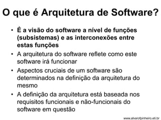 O que é Arquitetura de Software? 
• É a visão do software a nível de funções 
(subsistemas) e as interconexões entre 
estas funções 
• A arquitetura do software reflete como este 
software irá funcionar 
• Aspectos cruciais de um software são 
determinados na definição da arquitetura do 
mesmo 
• A definição da arquitetura está baseada nos 
requisitos funcionais e não-funcionais do 
software em questão 
www.alvarofpinheiro.eti.br 
 