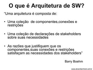 O que é Arquitetura de SW? 
“Uma arquitetura é composta de: 
• Uma coleção de componentes,conexões e 
restrições 
• Uma coleção de declarações de stakeholders 
sobre suas necessidades 
• As razões que justifiquem que os 
componentes,suas conexões e restrições 
satisfaçam as necessidades dos stakeholders” 
Barry Boehm 
www.alvarofpinheiro.eti.br 
 