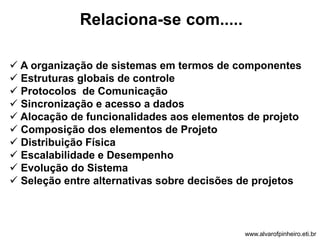 Relaciona-se com..... 
 A organização de sistemas em termos de componentes 
 Estruturas globais de controle 
 Protocolos de Comunicação 
 Sincronização e acesso a dados 
 Alocação de funcionalidades aos elementos de projeto 
 Composição dos elementos de Projeto 
 Distribuição Física 
 Escalabilidade e Desempenho 
 Evolução do Sistema 
 Seleção entre alternativas sobre decisões de projetos 
www.alvarofpinheiro.eti.br 
 