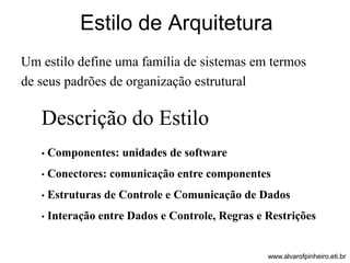 Estilo de Arquitetura 
Um estilo define uma família de sistemas em termos 
de seus padrões de organização estrutural 
Descrição do Estilo 
• Componentes: unidades de software 
• Conectores: comunicação entre componentes 
• Estruturas de Controle e Comunicação de Dados 
• Interação entre Dados e Controle, Regras e Restrições 
www.alvarofpinheiro.eti.br 
 