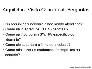 Arquitetura:Visão Conceitual -Perguntas 
• Os requisitos funcionais estão sendo atendidos? 
• Como se integram os COTS (pacotes)? 
• Como se incorporam SW/HW específico do 
domínio? 
• Como ela suportará a linha de produtos?. 
• Como minimizar as mudanças de requisitos ou 
domínio? 
www.alvarofpinheiro.eti.br 
 