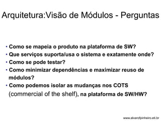 Arquitetura:Visão de Módulos - Perguntas 
• Como se mapeia o produto na plataforma de SW? 
• Que serviços suporta/usa o sistema e exatamente onde? 
• Como se pode testar? 
• Como minimizar dependências e maximizar reuso de 
módulos? 
• Como podemos isolar as mudanças nos COTS 
(commercial of the shelf), na plataforma de SW/HW? 
www.alvarofpinheiro.eti.br 
 