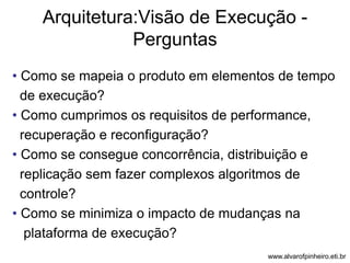 Arquitetura:Visão de Execução - 
Perguntas 
• Como se mapeia o produto em elementos de tempo 
de execução? 
• Como cumprimos os requisitos de performance, 
recuperação e reconfiguração? 
• Como se consegue concorrência, distribuição e 
replicação sem fazer complexos algoritmos de 
controle? 
• Como se minimiza o impacto de mudanças na 
plataforma de execução? 
www.alvarofpinheiro.eti.br 
 