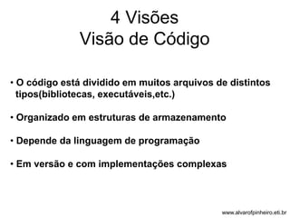 4 Visões 
Visão de Código 
• O código está dividido em muitos arquivos de distintos 
tipos(bibliotecas, executáveis,etc.) 
• Organizado em estruturas de armazenamento 
• Depende da linguagem de programação 
• Em versão e com implementações complexas 
www.alvarofpinheiro.eti.br 
 