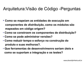 Arquitetura:Visão de Código -Perguntas 
• Como se mapeiam as entidades de execução em 
componentes de distribuição, como os módulos são 
mapeados em código origem? 
• Como se constroem os componentes de distribuição? 
• Como se pode administrar versões? 
• Como reduzir tempo e esforço na construção do 
produto e suas melhoras?. 
• Que ferramentas de desenvolvimenro seriam úteis e 
como se suportam a integração e os testes? 
www.alvarofpinheiro.eti.br 
 