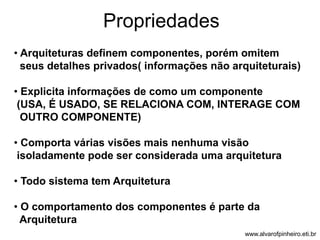 Propriedades 
• Arquiteturas definem componentes, porém omitem 
seus detalhes privados( informações não arquiteturais) 
• Explicita informações de como um componente 
(USA, É USADO, SE RELACIONA COM, INTERAGE COM 
OUTRO COMPONENTE) 
• Comporta várias visões mais nenhuma visão 
isoladamente pode ser considerada uma arquitetura 
• Todo sistema tem Arquitetura 
• O comportamento dos componentes é parte da 
Arquitetura 
www.alvarofpinheiro.eti.br 
 