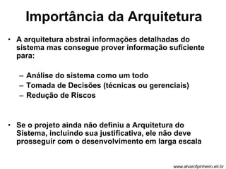 Importância da Arquitetura 
• A arquitetura abstrai informações detalhadas do 
sistema mas consegue prover informação suficiente 
para: 
– Análise do sistema como um todo 
– Tomada de Decisões (técnicas ou gerenciais) 
– Redução de Riscos 
• Se o projeto ainda não definiu a Arquitetura do 
Sistema, incluindo sua justificativa, ele não deve 
prosseguir com o desenvolvimento em larga escala 
www.alvarofpinheiro.eti.br 
 
