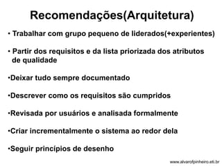Recomendações(Arquitetura) 
• Trabalhar com grupo pequeno de liderados(+experientes) 
• Partir dos requisitos e da lista priorizada dos atributos 
de qualidade 
•Deixar tudo sempre documentado 
•Descrever como os requisitos são cumpridos 
•Revisada por usuários e analisada formalmente 
•Criar incrementalmente o sistema ao redor dela 
•Seguir princípios de desenho 
www.alvarofpinheiro.eti.br 
 