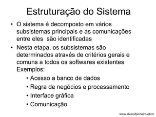 Estruturação do Sistema 
• O sistema é decomposto em vários 
subsistemas principais e as comunicações 
entre eles são identificadas 
• Nesta etapa, os subsistemas são 
determinados através de critérios gerais e 
comuns a todos os softwares existentes 
Exemplos: 
• Acesso a banco de dados 
• Regra de negócios e processamento 
• Interface gráfica 
• Comunicação 
www.alvarofpinheiro.eti.br 
 