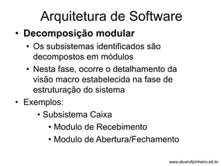 Arquitetura de Software 
• Decomposição modular 
• Os subsistemas identificados são 
decompostos em módulos 
• Nesta fase, ocorre o detalhamento da 
visão macro estabelecida na fase de 
estruturação do sistema 
• Exemplos: 
• Subsistema Caixa 
• Modulo de Recebimento 
• Modulo de Abertura/Fechamento 
www.alvarofpinheiro.eti.br 
 