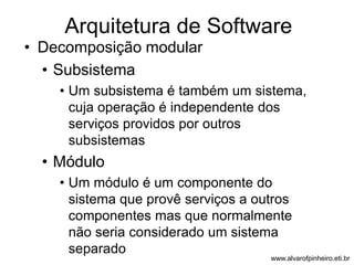 Arquitetura de Software 
• Decomposição modular 
• Subsistema 
• Um subsistema é também um sistema, 
cuja operação é independente dos 
serviços providos por outros 
subsistemas 
• Módulo 
• Um módulo é um componente do 
sistema que provê serviços a outros 
componentes mas que normalmente 
não seria considerado um sistema 
separado 
www.alvarofpinheiro.eti.br 
 