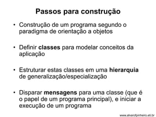 Passos para construção 
• Construção de um programa segundo o 
paradigma de orientação a objetos 
• Definir classes para modelar conceitos da 
aplicação 
• Estruturar estas classes em uma hierarquia 
de generalização/especialização 
• Disparar mensagens para uma classe (que é 
o papel de um programa principal), e iniciar a 
execução de um programa 
www.alvarofpinheiro.eti.br 
 
