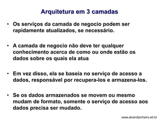 Arquitetura em 3 camadas 
• Os serviços da camada de negocio podem ser 
rapidamente atualizados, se necessário. 
• A camada de negocio não deve ter qualquer 
conhecimento acerca de como ou onde estão os 
dados sobre os quais ela atua 
• Em vez disso, ela se baseia no serviço de acesso a 
dados, responsável por recupera-los e armazena-los. 
• Se os dados armazenados se movem ou mesmo 
mudam de formato, somente o serviço de acesso aos 
dados precisa ser mudado. 
www.alvarofpinheiro.eti.br 
 