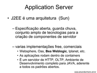Application Server 
• J2EE é uma arquitetura (Sun) 
– Especificação aberta, guarda chuva, 
conjunto amplo de tecnologias para a 
criação de componentes de servidor 
– varias implementações free, comerciais 
• Websphere, Oas, Bea Weblogic, Iplanet, etc. 
• As aplicações rodam dentro de containers 
• É um servidor de HTTP, OLTP, Ambiente de 
Desenvolvimento completo para JAVA, aderente 
a todos os padrões abertos. 
www.alvarofpinheiro.eti.br 
 