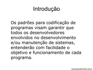 Introdução 
Os padrões para codificação de 
programas visam garantir que 
todos os desenvolvedores 
envolvidos no desenvolvimento 
e/ou manutenção de sistemas, 
entenderão com facilidade o 
objetivo e funcionamento de cada 
programa. 
www.alvarofpinheiro.eti.br 
 