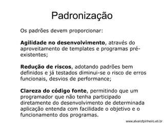 Padronização 
Os padrões devem proporcionar: 
Agilidade no desenvolvimento, através do 
aproveitamento de templates e programas pré-existentes; 
Redução de riscos, adotando padrões bem 
definidos e já testados diminui-se o risco de erros 
funcionais, desvios de performance; 
Clareza do código fonte, permitindo que um 
programador que não tenha participado 
diretamente do desenvolvimento de determinada 
aplicação entenda com facilidade o objetivo e o 
funcionamento dos programas. 
www.alvarofpinheiro.eti.br 
 