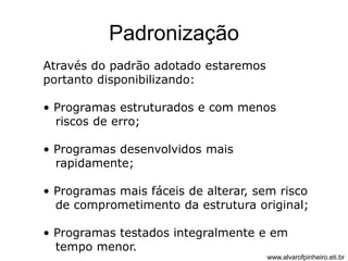 Padronização 
Através do padrão adotado estaremos 
portanto disponibilizando: 
• Programas estruturados e com menos 
riscos de erro; 
• Programas desenvolvidos mais 
rapidamente; 
• Programas mais fáceis de alterar, sem risco 
de comprometimento da estrutura original; 
• Programas testados integralmente e em 
tempo menor. 
www.alvarofpinheiro.eti.br 
 