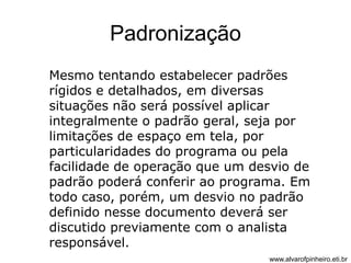Padronização 
Mesmo tentando estabelecer padrões 
rígidos e detalhados, em diversas 
situações não será possível aplicar 
integralmente o padrão geral, seja por 
limitações de espaço em tela, por 
particularidades do programa ou pela 
facilidade de operação que um desvio de 
padrão poderá conferir ao programa. Em 
todo caso, porém, um desvio no padrão 
definido nesse documento deverá ser 
discutido previamente com o analista 
responsável. 
www.alvarofpinheiro.eti.br 
 